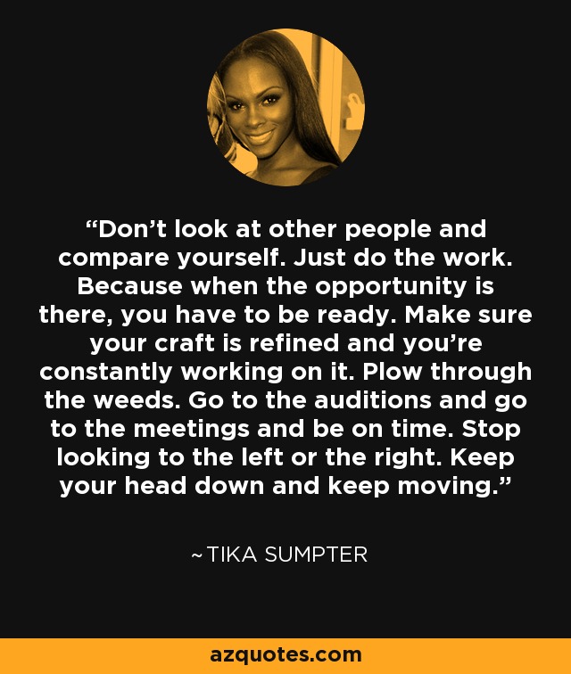 Don’t look at other people and compare yourself. Just do the work. Because when the opportunity is there, you have to be ready. Make sure your craft is refined and you’re constantly working on it. Plow through the weeds. Go to the auditions and go to the meetings and be on time. Stop looking to the left or the right. Keep your head down and keep moving. - Tika Sumpter