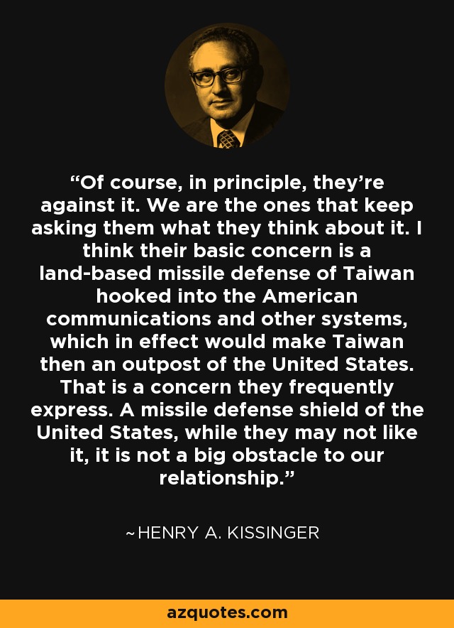 Of course, in principle, they're against it. We are the ones that keep asking them what they think about it. I think their basic concern is a land-based missile defense of Taiwan hooked into the American communications and other systems, which in effect would make Taiwan then an outpost of the United States. That is a concern they frequently express. A missile defense shield of the United States, while they may not like it, it is not a big obstacle to our relationship. - Henry A. Kissinger