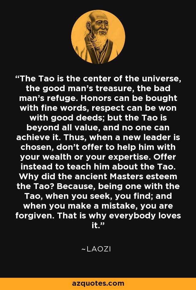 The Tao is the center of the universe, the good man's treasure, the bad man's refuge. Honors can be bought with fine words, respect can be won with good deeds; but the Tao is beyond all value, and no one can achieve it. Thus, when a new leader is chosen, don't offer to help him with your wealth or your expertise. Offer instead to teach him about the Tao. Why did the ancient Masters esteem the Tao? Because, being one with the Tao, when you seek, you find; and when you make a mistake, you are forgiven. That is why everybody loves it. - Laozi