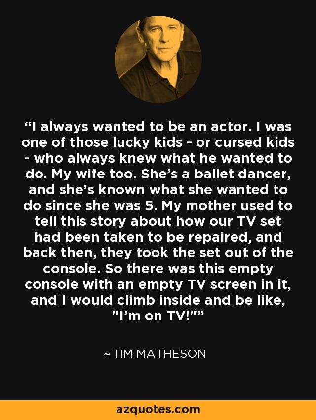 I always wanted to be an actor. I was one of those lucky kids - or cursed kids - who always knew what he wanted to do. My wife too. She's a ballet dancer, and she's known what she wanted to do since she was 5. My mother used to tell this story about how our TV set had been taken to be repaired, and back then, they took the set out of the console. So there was this empty console with an empty TV screen in it, and I would climb inside and be like, 