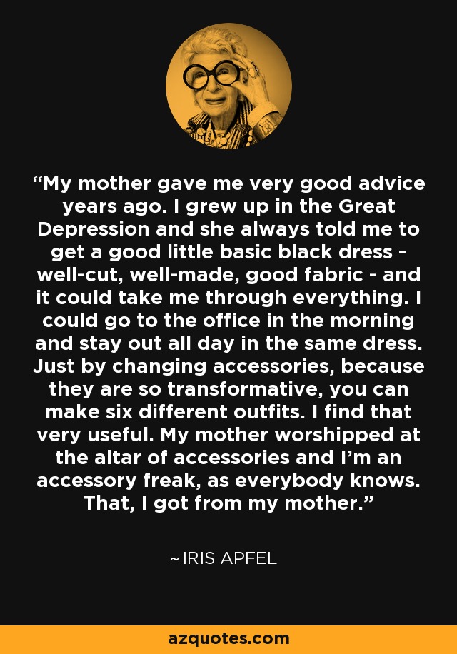 My mother gave me very good advice years ago. I grew up in the Great Depression and she always told me to get a good little basic black dress - well-cut, well-made, good fabric - and it could take me through everything. I could go to the office in the morning and stay out all day in the same dress. Just by changing accessories, because they are so transformative, you can make six different outfits. I find that very useful. My mother worshipped at the altar of accessories and I'm an accessory freak, as everybody knows. That, I got from my mother. - Iris Apfel