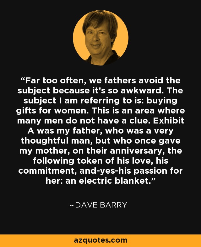 Far too often, we fathers avoid the subject because it's so awkward. The subject I am referring to is: buying gifts for women. This is an area where many men do not have a clue. Exhibit A was my father, who was a very thoughtful man, but who once gave my mother, on their anniversary, the following token of his love, his commitment, and-yes-his passion for her: an electric blanket. - Dave Barry