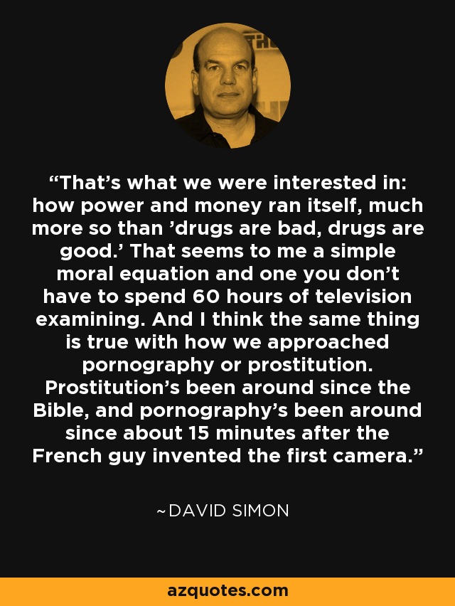That's what we were interested in: how power and money ran itself, much more so than 'drugs are bad, drugs are good.' That seems to me a simple moral equation and one you don't have to spend 60 hours of television examining. And I think the same thing is true with how we approached pornography or prostitution. Prostitution's been around since the Bible, and pornography's been around since about 15 minutes after the French guy invented the first camera. - David Simon