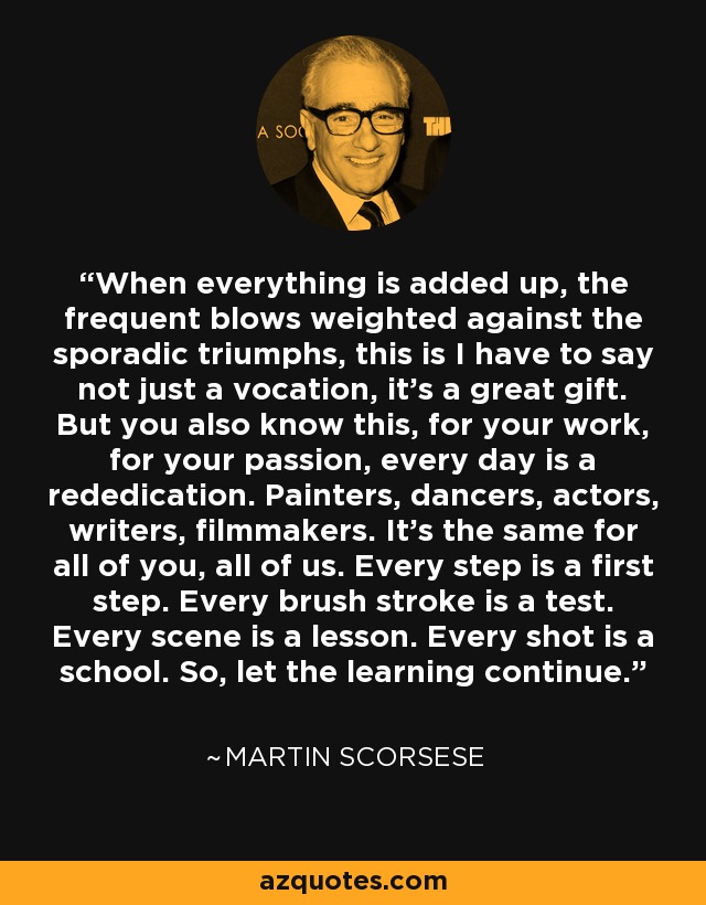 When everything is added up, the frequent blows weighted against the sporadic triumphs, this is I have to say not just a vocation, it's a great gift. But you also know this, for your work, for your passion, every day is a rededication. Painters, dancers, actors, writers, filmmakers. It's the same for all of you, all of us. Every step is a first step. Every brush stroke is a test. Every scene is a lesson. Every shot is a school. So, let the learning continue. - Martin Scorsese