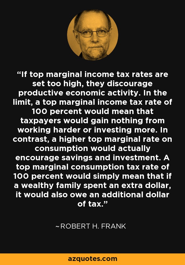 If top marginal income tax rates are set too high, they discourage productive economic activity. In the limit, a top marginal income tax rate of 100 percent would mean that taxpayers would gain nothing from working harder or investing more. In contrast, a higher top marginal rate on consumption would actually encourage savings and investment. A top marginal consumption tax rate of 100 percent would simply mean that if a wealthy family spent an extra dollar, it would also owe an additional dollar of tax. - Robert H. Frank