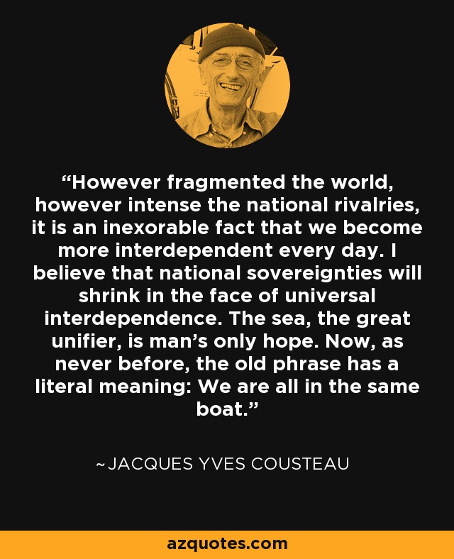 However fragmented the world, however intense the national rivalries, it is an inexorable fact that we become more interdependent every day. I believe that national sovereignties will shrink in the face of universal interdependence. The sea, the great unifier, is man's only hope. Now, as never before, the old phrase has a literal meaning: We are all in the same boat. - Jacques Yves Cousteau