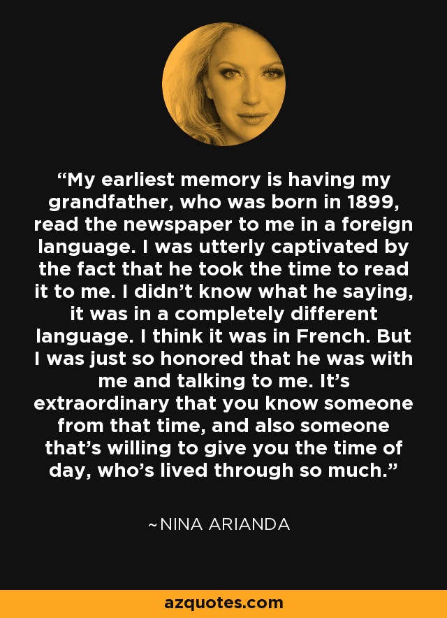 My earliest memory is having my grandfather, who was born in 1899, read the newspaper to me in a foreign language. I was utterly captivated by the fact that he took the time to read it to me. I didn't know what he saying, it was in a completely different language. I think it was in French. But I was just so honored that he was with me and talking to me. It's extraordinary that you know someone from that time, and also someone that's willing to give you the time of day, who's lived through so much. - Nina Arianda