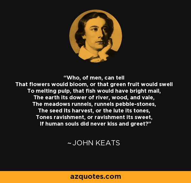 Who, of men, can tell That flowers would bloom, or that green fruit would swell To melting pulp, that fish would have bright mail, The earth its dower of river, wood, and vale, The meadows runnels, runnels pebble-stones, The seed its harvest, or the lute its tones, Tones ravishment, or ravishment its sweet, If human souls did never kiss and greet? - John Keats