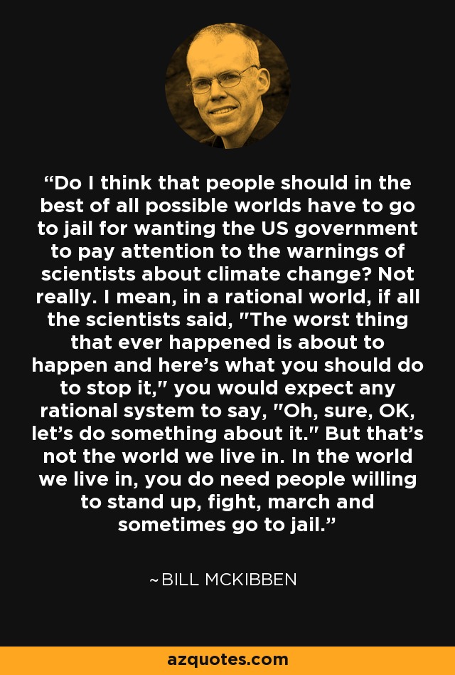 Do I think that people should in the best of all possible worlds have to go to jail for wanting the US government to pay attention to the warnings of scientists about climate change? Not really. I mean, in a rational world, if all the scientists said, 