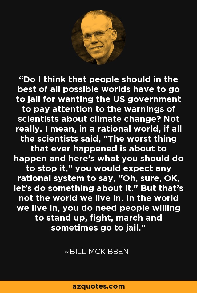 Do I think that people should in the best of all possible worlds have to go to jail for wanting the US government to pay attention to the warnings of scientists about climate change? Not really. I mean, in a rational world, if all the scientists said, 