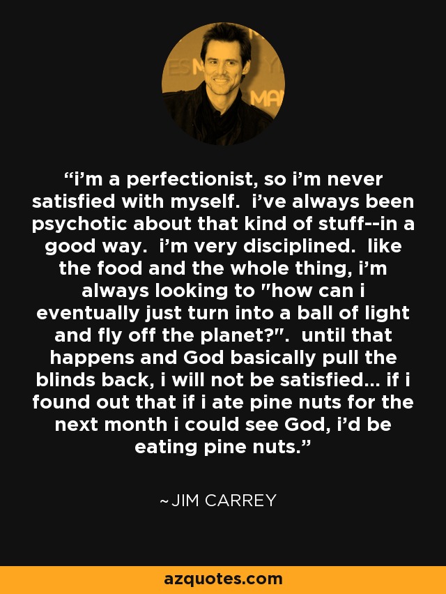 i'm a perfectionist, so i'm never satisfied with myself. i've always been psychotic about that kind of stuff--in a good way. i'm very disciplined. like the food and the whole thing, i'm always looking to 