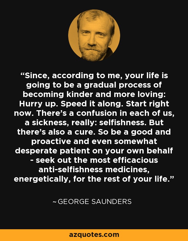 Since, according to me, your life is going to be a gradual process of becoming kinder and more loving: Hurry up. Speed it along. Start right now. There’s a confusion in each of us, a sickness, really: selfishness. But there’s also a cure. So be a good and proactive and even somewhat desperate patient on your own behalf - seek out the most efficacious anti-selfishness medicines, energetically, for the rest of your life. - George Saunders