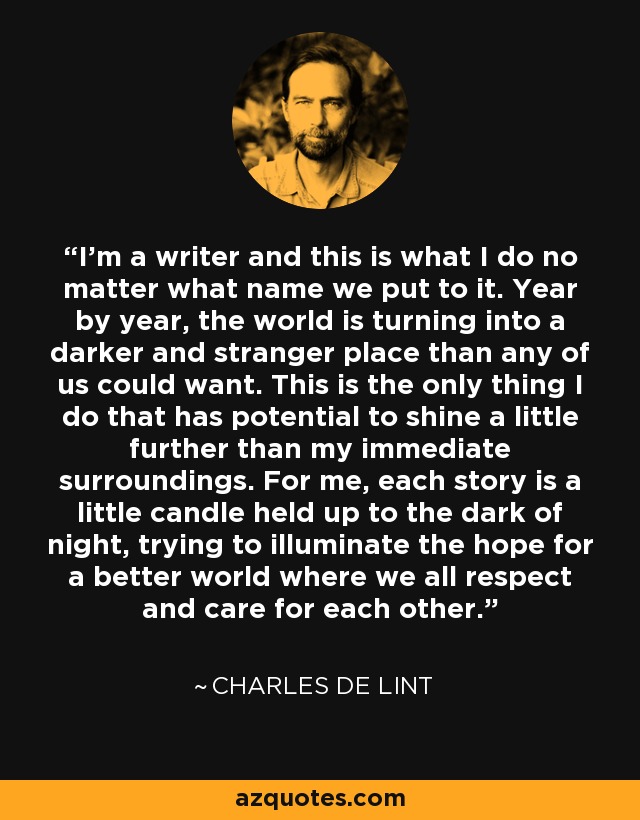 I'm a writer and this is what I do no matter what name we put to it. Year by year, the world is turning into a darker and stranger place than any of us could want. This is the only thing I do that has potential to shine a little further than my immediate surroundings. For me, each story is a little candle held up to the dark of night, trying to illuminate the hope for a better world where we all respect and care for each other. - Charles de Lint