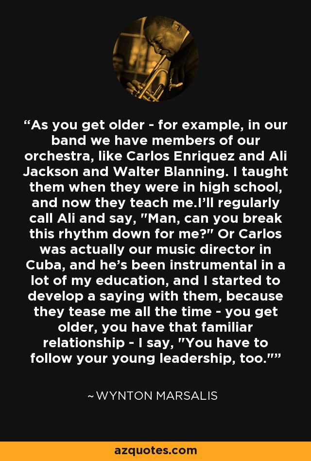 As you get older - for example, in our band we have members of our orchestra, like Carlos Enriquez and Ali Jackson and Walter Blanning. I taught them when they were in high school, and now they teach me.I'll regularly call Ali and say, 