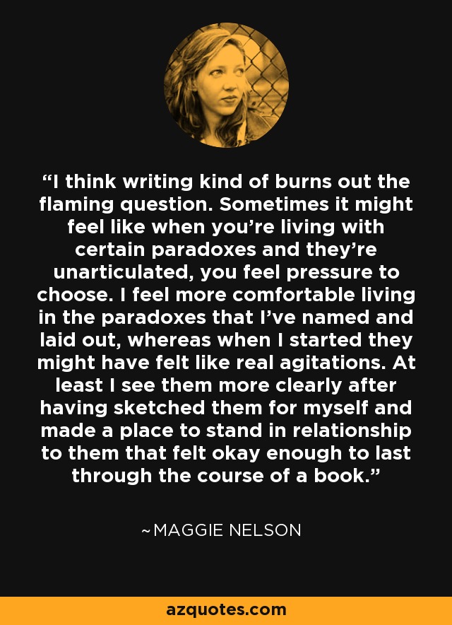 I think writing kind of burns out the flaming question. Sometimes it might feel like when you're living with certain paradoxes and they're unarticulated, you feel pressure to choose. I feel more comfortable living in the paradoxes that I've named and laid out, whereas when I started they might have felt like real agitations. At least I see them more clearly after having sketched them for myself and made a place to stand in relationship to them that felt okay enough to last through the course of a book. - Maggie Nelson