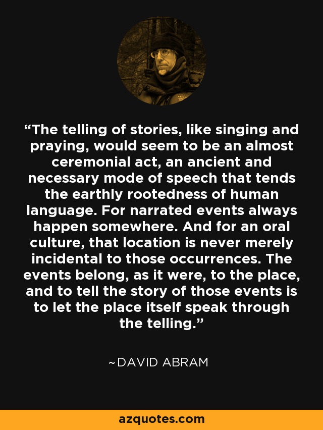 The telling of stories, like singing and praying, would seem to be an almost ceremonial act, an ancient and necessary mode of speech that tends the earthly rootedness of human language. For narrated events always happen somewhere. And for an oral culture, that location is never merely incidental to those occurrences. The events belong, as it were, to the place, and to tell the story of those events is to let the place itself speak through the telling. - David Abram