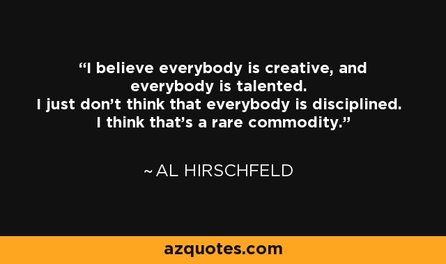 I believe everybody is creative, and everybody is talented. I just don't think that everybody is disciplined. I think that's a rare commodity. - Al Hirschfeld