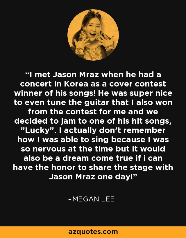 I met Jason Mraz when he had a concert in Korea as a cover contest winner of his songs! He was super nice to even tune the guitar that I also won from the contest for me and we decided to jam to one of his hit songs, ”Lucky”. I actually don’t remember how I was able to sing because I was so nervous at the time but it would also be a dream come true if i can have the honor to share the stage with Jason Mraz one day! - Megan Lee