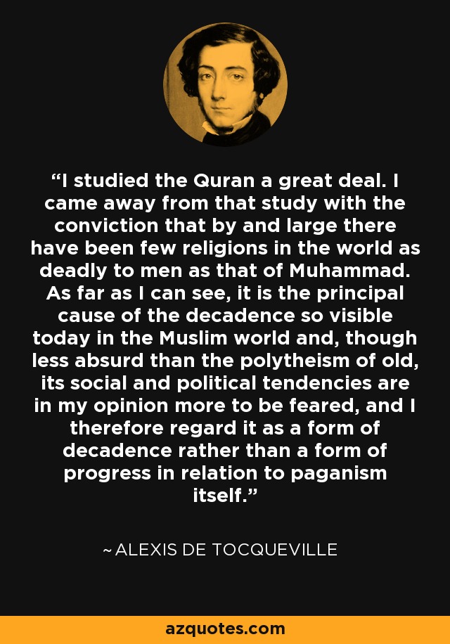 I studied the Quran a great deal. I came away from that study with the conviction that by and large there have been few religions in the world as deadly to men as that of Muhammad. As far as I can see, it is the principal cause of the decadence so visible today in the Muslim world and, though less absurd than the polytheism of old, its social and political tendencies are in my opinion more to be feared, and I therefore regard it as a form of decadence rather than a form of progress in relation to paganism itself. - Alexis de Tocqueville