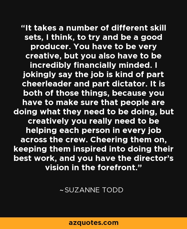 It takes a number of different skill sets, I think, to try and be a good producer. You have to be very creative, but you also have to be incredibly financially minded. I jokingly say the job is kind of part cheerleader and part dictator. It is both of those things, because you have to make sure that people are doing what they need to be doing, but creatively you really need to be helping each person in every job across the crew. Cheering them on, keeping them inspired into doing their best work, and you have the director's vision in the forefront. - Suzanne Todd