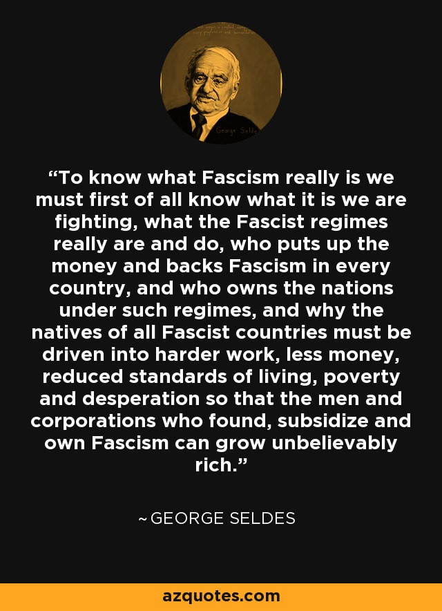 To know what Fascism really is we must first of all know what it is we are fighting, what the Fascist regimes really are and do, who puts up the money and backs Fascism in every country, and who owns the nations under such regimes, and why the natives of all Fascist countries must be driven into harder work, less money, reduced standards of living, poverty and desperation so that the men and corporations who found, subsidize and own Fascism can grow unbelievably rich. - George Seldes
