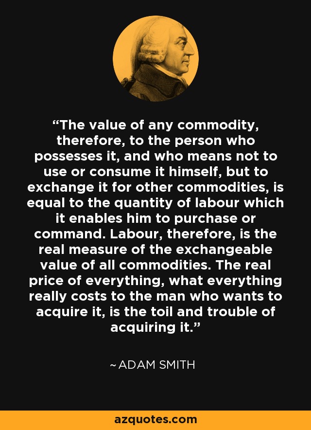 The value of any commodity, therefore, to the person who possesses it, and who means not to use or consume it himself, but to exchange it for other commodities, is equal to the quantity of labour which it enables him to purchase or command. Labour, therefore, is the real measure of the exchangeable value of all commodities. The real price of everything, what everything really costs to the man who wants to acquire it, is the toil and trouble of acquiring it. - Adam Smith