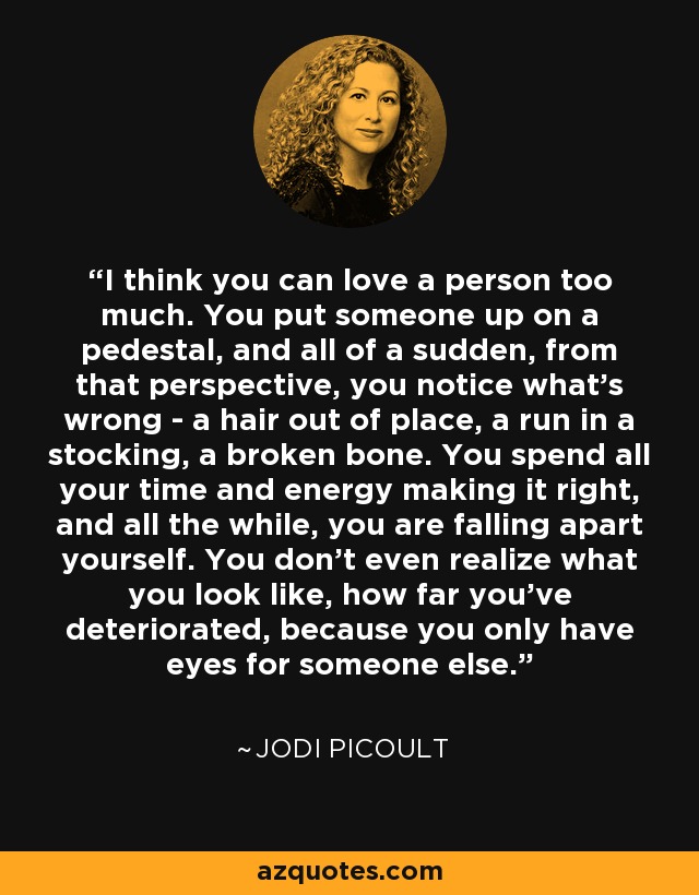 I think you can love a person too much. You put someone up on a pedestal, and all of a sudden, from that perspective, you notice what's wrong - a hair out of place, a run in a stocking, a broken bone. You spend all your time and energy making it right, and all the while, you are falling apart yourself. You don't even realize what you look like, how far you've deteriorated, because you only have eyes for someone else. - Jodi Picoult