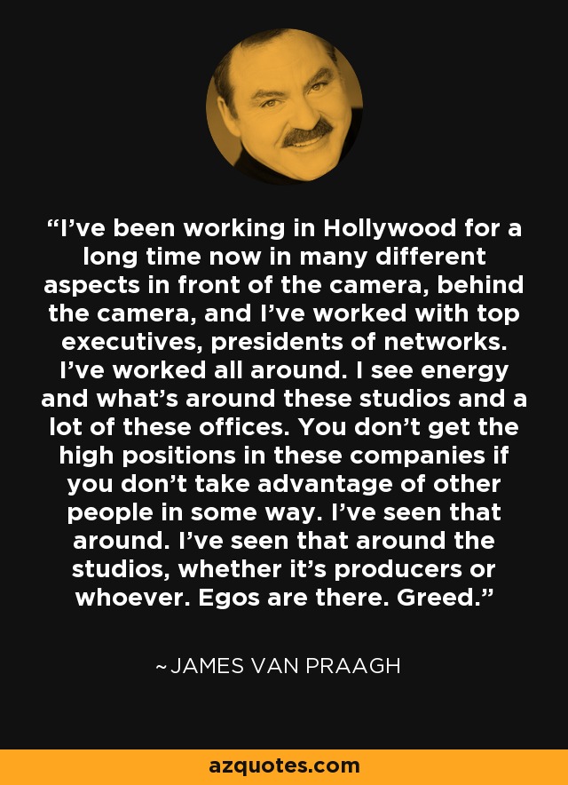 I've been working in Hollywood for a long time now in many different aspects in front of the camera, behind the camera, and I've worked with top executives, presidents of networks. I've worked all around. I see energy and what's around these studios and a lot of these offices. You don't get the high positions in these companies if you don't take advantage of other people in some way. I've seen that around. I've seen that around the studios, whether it's producers or whoever. Egos are there. Greed. - James Van Praagh