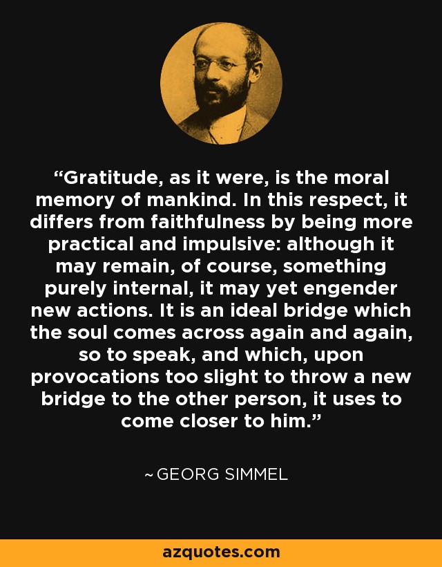Gratitude, as it were, is the moral memory of mankind. In this respect, it differs from faithfulness by being more practical and impulsive: although it may remain, of course, something purely internal, it may yet engender new actions. It is an ideal bridge which the soul comes across again and again, so to speak, and which, upon provocations too slight to throw a new bridge to the other person, it uses to come closer to him. - Georg Simmel