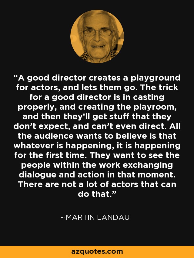 A good director creates a playground for actors, and lets them go. The trick for a good director is in casting properly, and creating the playroom, and then they'll get stuff that they don't expect, and can't even direct. All the audience wants to believe is that whatever is happening, it is happening for the first time. They want to see the people within the work exchanging dialogue and action in that moment. There are not a lot of actors that can do that. - Martin Landau