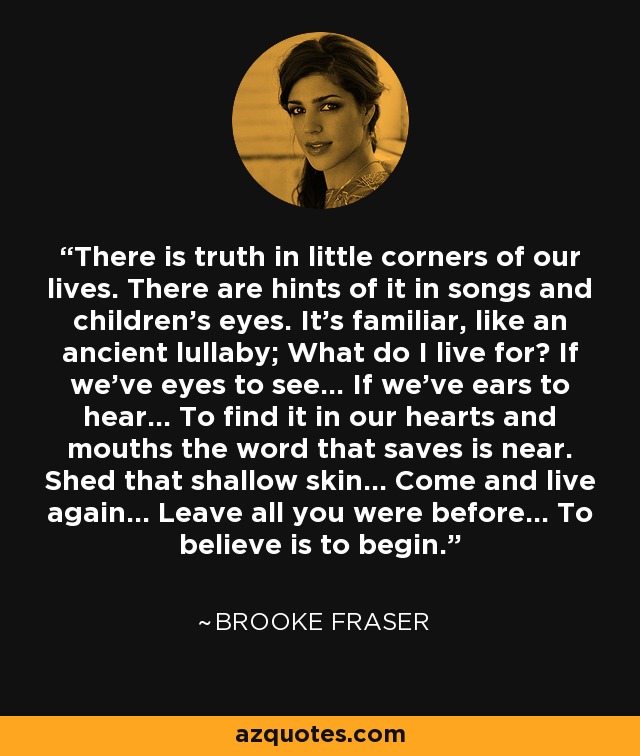 There is truth in little corners of our lives. There are hints of it in songs and children's eyes. It's familiar, like an ancient lullaby; What do I live for? If we've eyes to see... If we've ears to hear... To find it in our hearts and mouths the word that saves is near. Shed that shallow skin... Come and live again... Leave all you were before... To believe is to begin. - Brooke Fraser