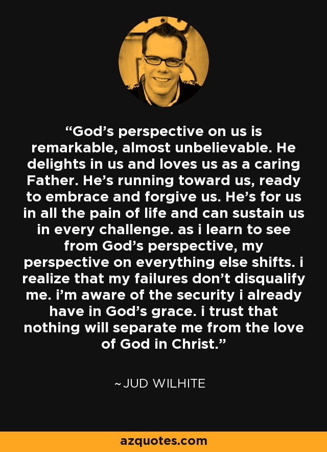 God’s perspective on us is remarkable, almost unbelievable. He delights in us and loves us as a caring Father. He’s running toward us, ready to embrace and forgive us. He’s for us in all the pain of life and can sustain us in every challenge. as i learn to see from God’s perspective, my perspective on everything else shifts. i realize that my failures don't disqualify me. i’m aware of the security i already have in God’s grace. i trust that nothing will separate me from the love of God in Christ. - Jud Wilhite