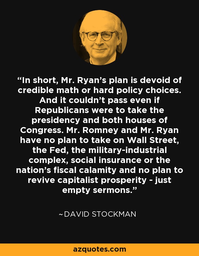 In short, Mr. Ryan’s plan is devoid of credible math or hard policy choices. And it couldn’t pass even if Republicans were to take the presidency and both houses of Congress. Mr. Romney and Mr. Ryan have no plan to take on Wall Street, the Fed, the military-industrial complex, social insurance or the nation’s fiscal calamity and no plan to revive capitalist prosperity - just empty sermons. - David Stockman