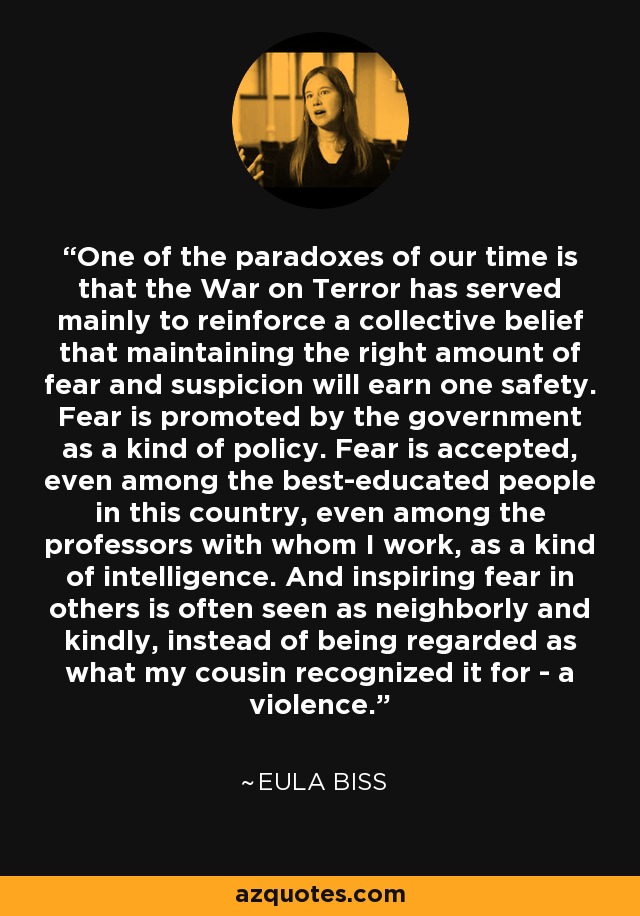 One of the paradoxes of our time is that the War on Terror has served mainly to reinforce a collective belief that maintaining the right amount of fear and suspicion will earn one safety. Fear is promoted by the government as a kind of policy. Fear is accepted, even among the best-educated people in this country, even among the professors with whom I work, as a kind of intelligence. And inspiring fear in others is often seen as neighborly and kindly, instead of being regarded as what my cousin recognized it for - a violence. - Eula Biss