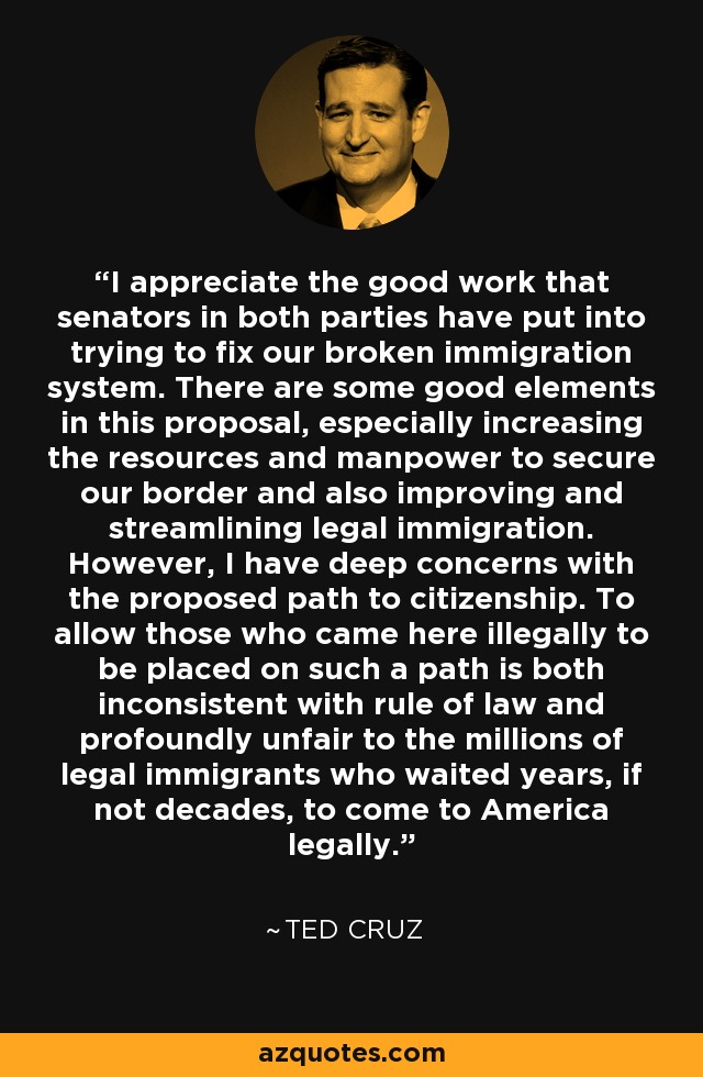 I appreciate the good work that senators in both parties have put into trying to fix our broken immigration system. There are some good elements in this proposal, especially increasing the resources and manpower to secure our border and also improving and streamlining legal immigration. However, I have deep concerns with the proposed path to citizenship. To allow those who came here illegally to be placed on such a path is both inconsistent with rule of law and profoundly unfair to the millions of legal immigrants who waited years, if not decades, to come to America legally. - Ted Cruz