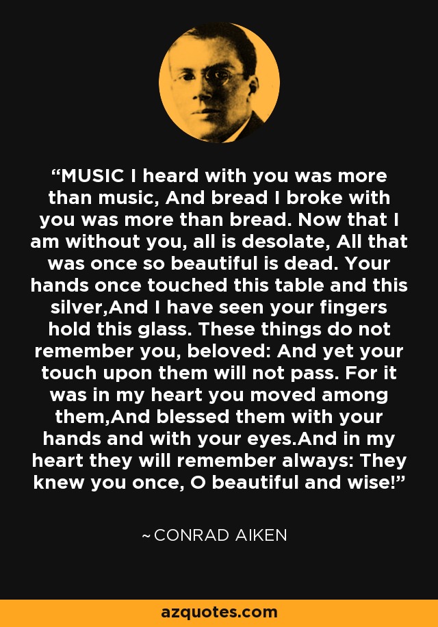 MUSIC I heard with you was more than music, And bread I broke with you was more than bread. Now that I am without you, all is desolate, All that was once so beautiful is dead. Your hands once touched this table and this silver,And I have seen your fingers hold this glass. These things do not remember you, beloved: And yet your touch upon them will not pass. For it was in my heart you moved among them,And blessed them with your hands and with your eyes.And in my heart they will remember always: They knew you once, O beautiful and wise! - Conrad Aiken