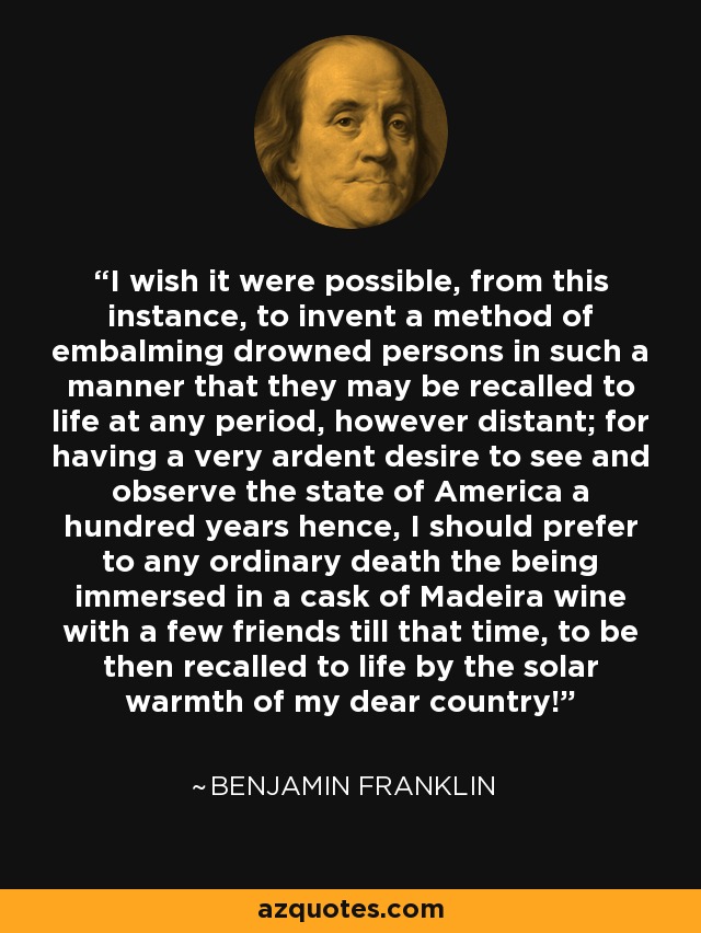 I wish it were possible, from this instance, to invent a method of embalming drowned persons in such a manner that they may be recalled to life at any period, however distant; for having a very ardent desire to see and observe the state of America a hundred years hence, I should prefer to any ordinary death the being immersed in a cask of Madeira wine with a few friends till that time, to be then recalled to life by the solar warmth of my dear country! - Benjamin Franklin