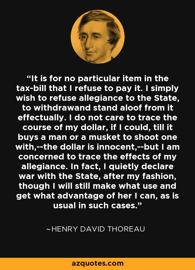 It is for no particular item in the tax-bill that I refuse to pay it. I simply wish to refuse allegiance to the State, to withdrawand stand aloof from it effectually. I do not care to trace the course of my dollar, if I could, till it buys a man or a musket to shoot one with,--the dollar is innocent,--but I am concerned to trace the effects of my allegiance. In fact, I quietly declare war with the State, after my fashion, though I will still make what use and get what advantage of her I can, as is usual in such cases. - Henry David Thoreau