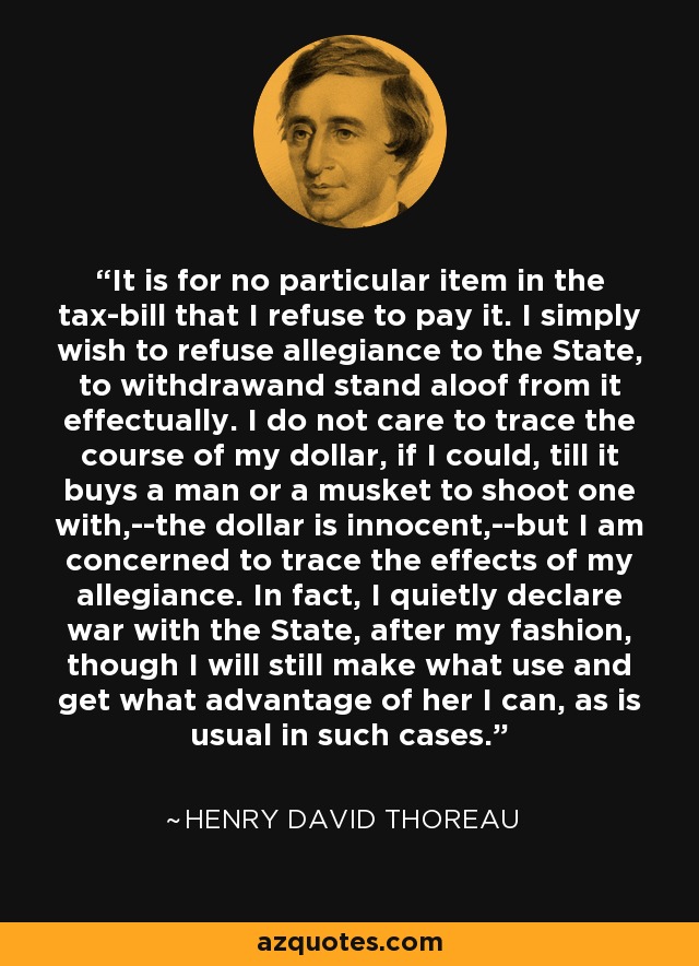 It is for no particular item in the tax-bill that I refuse to pay it. I simply wish to refuse allegiance to the State, to withdrawand stand aloof from it effectually. I do not care to trace the course of my dollar, if I could, till it buys a man or a musket to shoot one with,--the dollar is innocent,--but I am concerned to trace the effects of my allegiance. In fact, I quietly declare war with the State, after my fashion, though I will still make what use and get what advantage of her I can, as is usual in such cases. - Henry David Thoreau