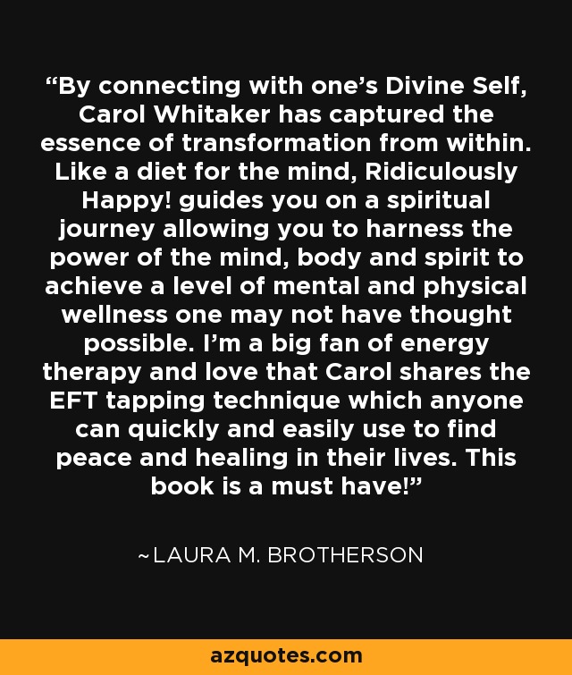 By connecting with one's Divine Self, Carol Whitaker has captured the essence of transformation from within. Like a diet for the mind, Ridiculously Happy! guides you on a spiritual journey allowing you to harness the power of the mind, body and spirit to achieve a level of mental and physical wellness one may not have thought possible. I'm a big fan of energy therapy and love that Carol shares the EFT tapping technique which anyone can quickly and easily use to find peace and healing in their lives. This book is a must have! - Laura M. Brotherson