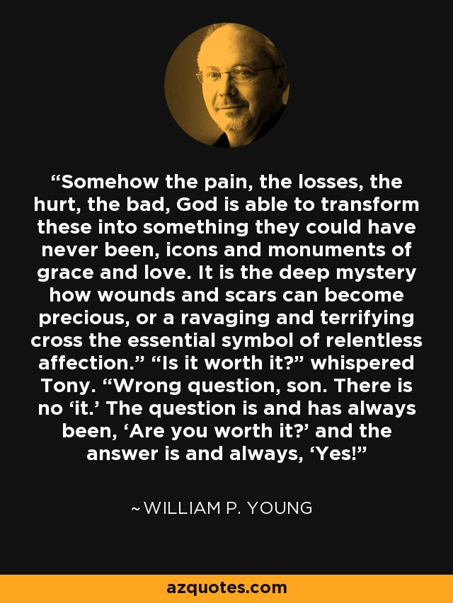 Somehow the pain, the losses, the hurt, the bad, God is able to transform these into something they could have never been, icons and monuments of grace and love. It is the deep mystery how wounds and scars can become precious, or a ravaging and terrifying cross the essential symbol of relentless affection.” “Is it worth it?” whispered Tony. “Wrong question, son. There is no ‘it.’ The question is and has always been, ‘Are you worth it?’ and the answer is and always, ‘Yes!’ - William P. Young