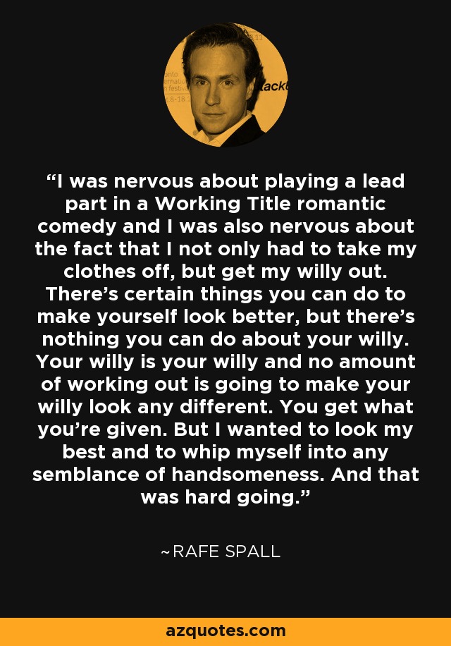 I was nervous about playing a lead part in a Working Title romantic comedy and I was also nervous about the fact that I not only had to take my clothes off, but get my willy out. There's certain things you can do to make yourself look better, but there's nothing you can do about your willy. Your willy is your willy and no amount of working out is going to make your willy look any different. You get what you're given. But I wanted to look my best and to whip myself into any semblance of handsomeness. And that was hard going. - Rafe Spall