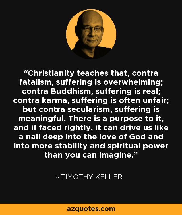 Christianity teaches that, contra fatalism, suffering is overwhelming; contra Buddhism, suffering is real; contra karma, suffering is often unfair; but contra secularism, suffering is meaningful. There is a purpose to it, and if faced rightly, it can drive us like a nail deep into the love of God and into more stability and spiritual power than you can imagine. - Timothy Keller