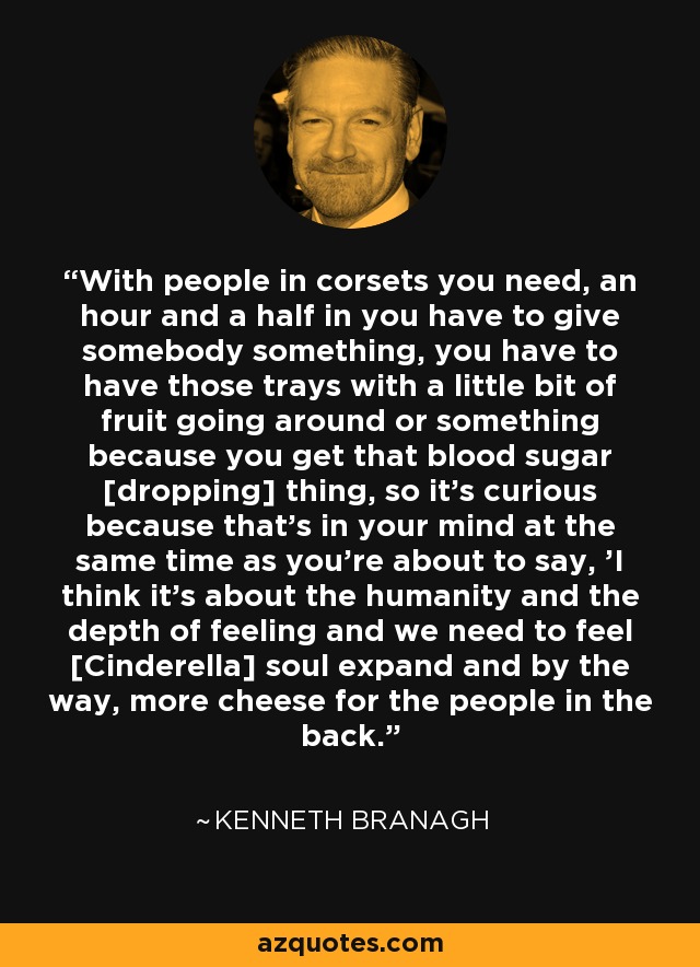 With people in corsets you need, an hour and a half in you have to give somebody something, you have to have those trays with a little bit of fruit going around or something because you get that blood sugar [dropping] thing, so it's curious because that's in your mind at the same time as you're about to say, 'I think it's about the humanity and the depth of feeling and we need to feel [Cinderella] soul expand and by the way, more cheese for the people in the back.' - Kenneth Branagh