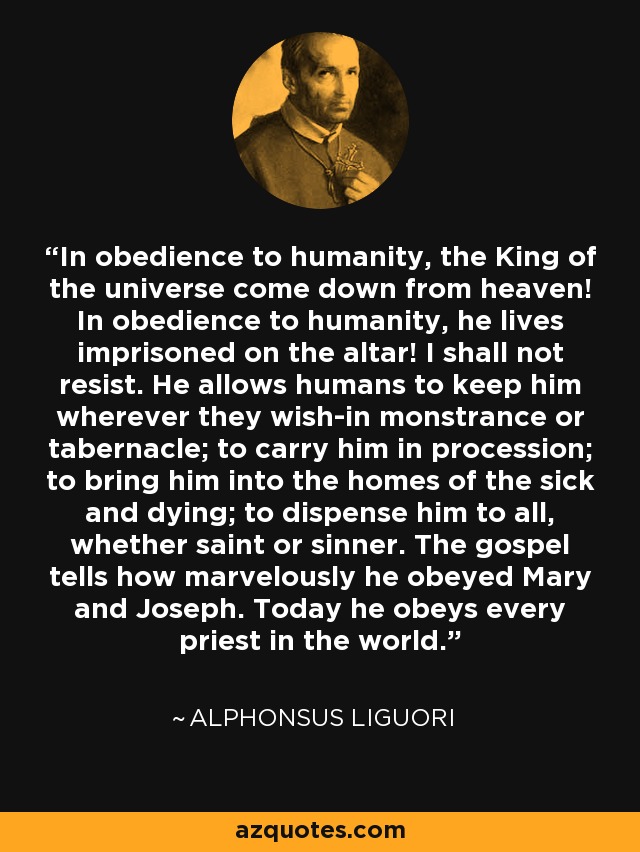 In obedience to humanity, the King of the universe come down from heaven! In obedience to humanity, he lives imprisoned on the altar! I shall not resist. He allows humans to keep him wherever they wish-in monstrance or tabernacle; to carry him in procession; to bring him into the homes of the sick and dying; to dispense him to all, whether saint or sinner. The gospel tells how marvelously he obeyed Mary and Joseph. Today he obeys every priest in the world. - Alphonsus Liguori