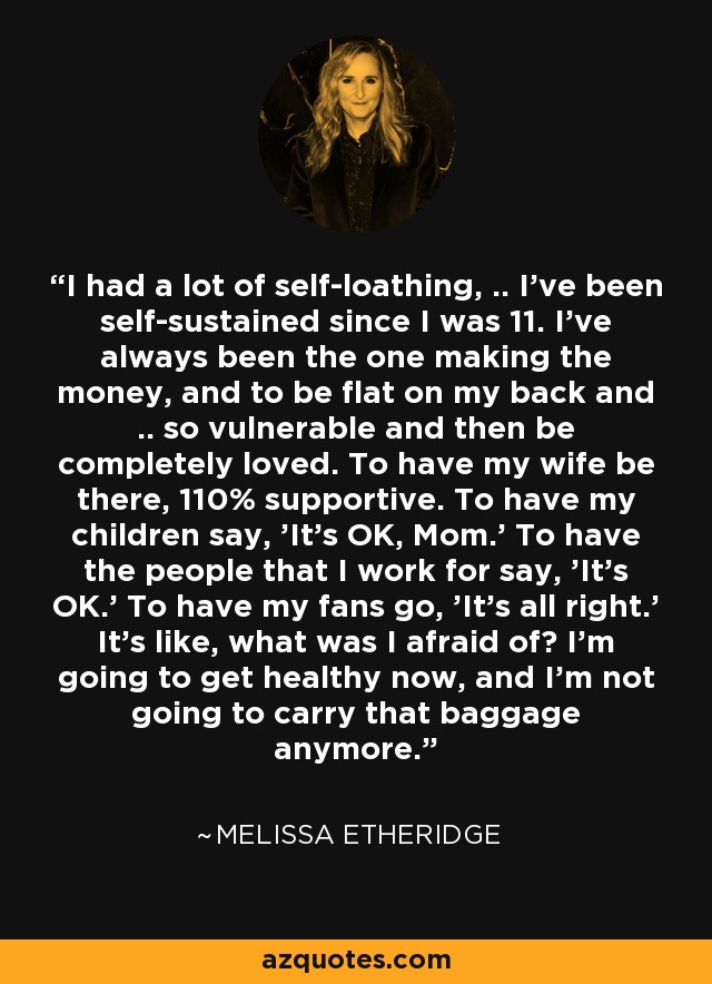 I had a lot of self-loathing, .. I've been self-sustained since I was 11. I've always been the one making the money, and to be flat on my back and .. so vulnerable and then be completely loved. To have my wife be there, 110% supportive. To have my children say, 'It's OK, Mom.' To have the people that I work for say, 'It's OK.' To have my fans go, 'It's all right.' It's like, what was I afraid of? I'm going to get healthy now, and I'm not going to carry that baggage anymore. - Melissa Etheridge