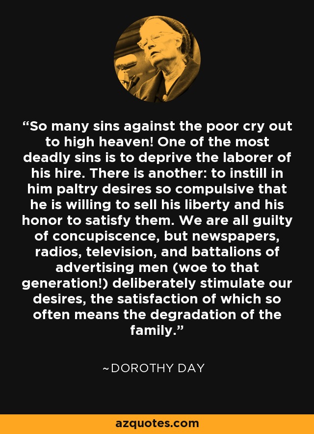 So many sins against the poor cry out to high heaven! One of the most deadly sins is to deprive the laborer of his hire. There is another: to instill in him paltry desires so compulsive that he is willing to sell his liberty and his honor to satisfy them. We are all guilty of concupiscence, but newspapers, radios, television, and battalions of advertising men (woe to that generation!) deliberately stimulate our desires, the satisfaction of which so often means the degradation of the family. - Dorothy Day