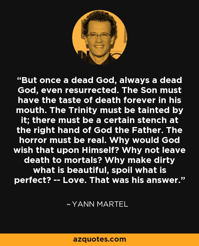 But once a dead God, always a dead God, even resurrected. The Son must have the taste of death forever in his mouth. The Trinity must be tainted by it; there must be a certain stench at the right hand of God the Father. The horror must be real. Why would God wish that upon Himself? Why not leave death to mortals? Why make dirty what is beautiful, spoil what is perfect? -- Love. That was his answer. - Yann Martel