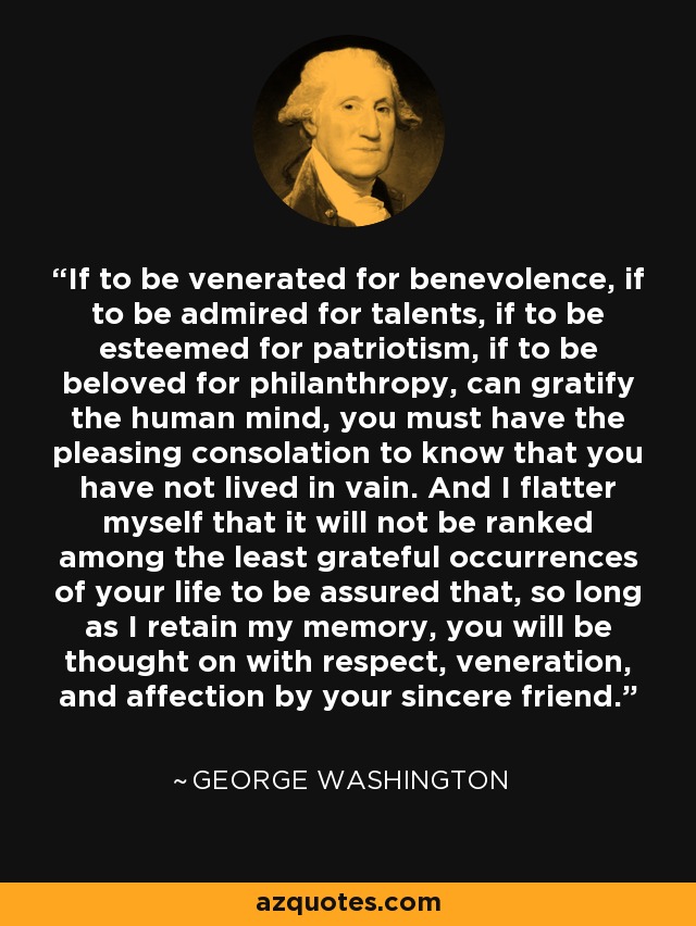 If to be venerated for benevolence, if to be admired for talents, if to be esteemed for patriotism, if to be beloved for philanthropy, can gratify the human mind, you must have the pleasing consolation to know that you have not lived in vain. And I flatter myself that it will not be ranked among the least grateful occurrences of your life to be assured that, so long as I retain my memory, you will be thought on with respect, veneration, and affection by your sincere friend. - George Washington