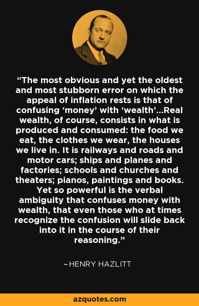 The most obvious and yet the oldest and most stubborn error on which the appeal of inflation rests is that of confusing ‘money’ with ‘wealth’…Real wealth, of course, consists in what is produced and consumed: the food we eat, the clothes we wear, the houses we live in. It is railways and roads and motor cars; ships and planes and factories; schools and churches and theaters; pianos, paintings and books. Yet so powerful is the verbal ambiguity that confuses money with wealth, that even those who at times recognize the confusion will slide back into it in the course of their reasoning. - Henry Hazlitt